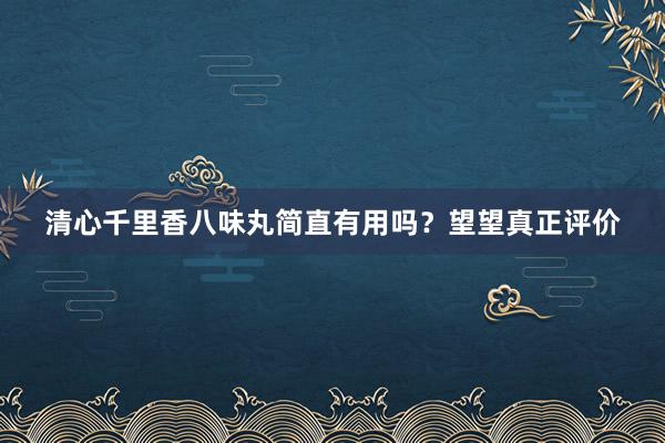 清心千里香八味丸简直有用吗？望望真正评价