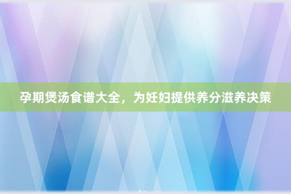 孕期煲汤食谱大全，为妊妇提供养分滋养决策