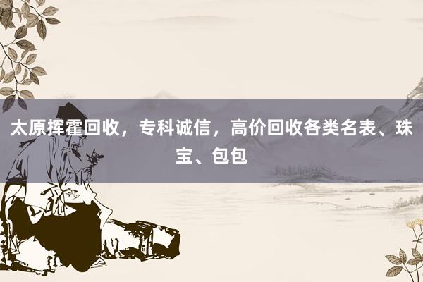 太原挥霍回收，专科诚信，高价回收各类名表、珠宝、包包