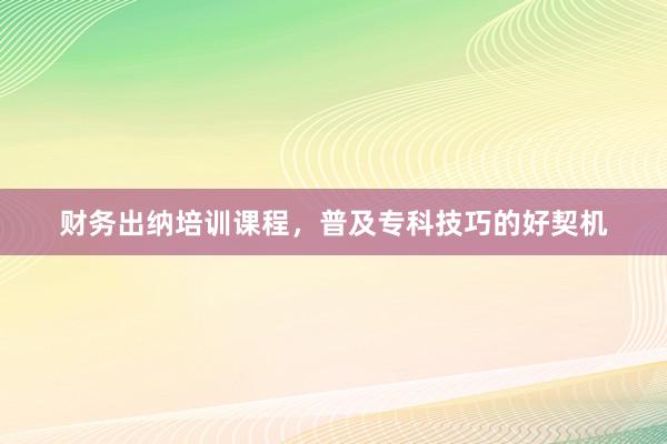 财务出纳培训课程，普及专科技巧的好契机