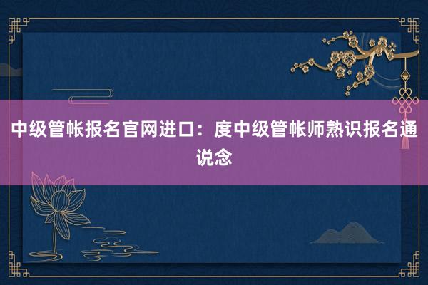 中级管帐报名官网进口：度中级管帐师熟识报名通说念