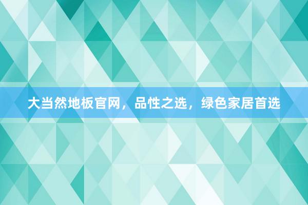 大当然地板官网，品性之选，绿色家居首选
