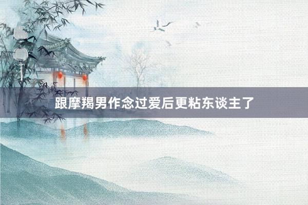 跟摩羯男作念过爱后更粘东谈主了